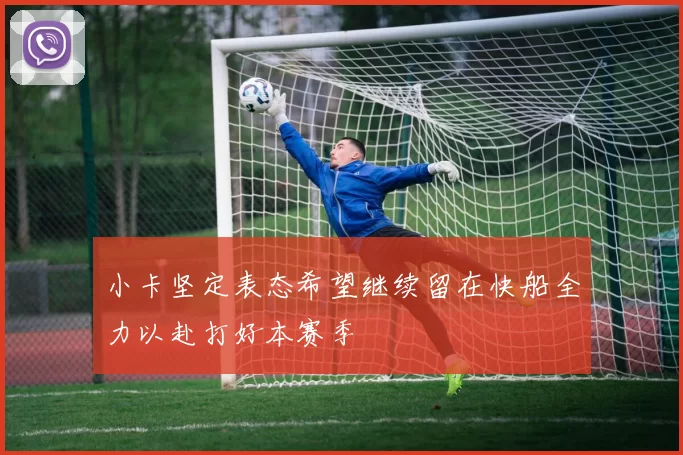 小卡坚定表态希望继续留在快船全力以赴打好本赛季