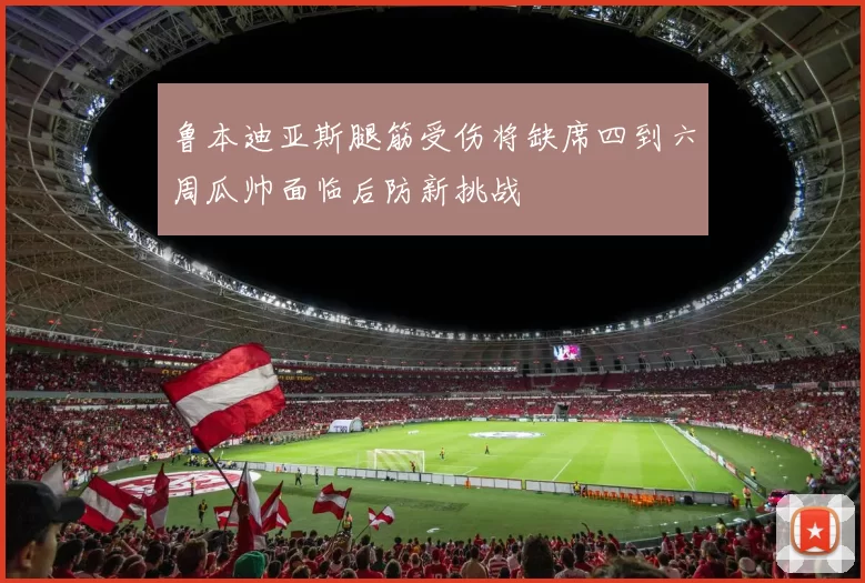 鲁本迪亚斯腿筋受伤将缺席四到六周瓜帅面临后防新挑战
