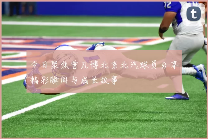今日聚焦曾凡博北京北汽球员分享精彩瞬间与成长故事