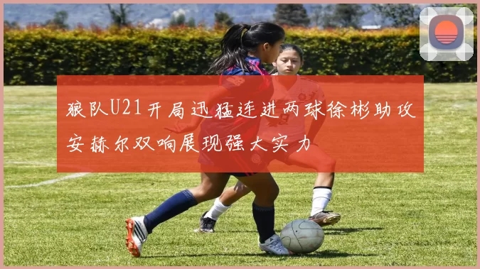狼队U21开局迅猛连进两球徐彬助攻安赫尔双响展现强大实力