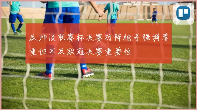 瓜帅谈联赛杯决赛对阵枪手强调尊重但不及欧冠决赛重要性