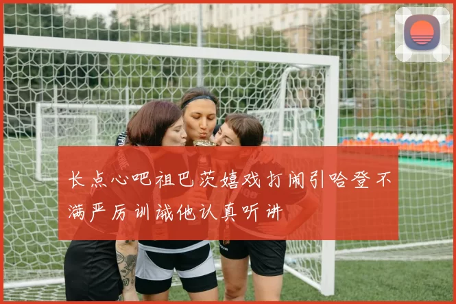 长点心吧祖巴茨嬉戏打闹引哈登不满严厉训诫他认真听讲