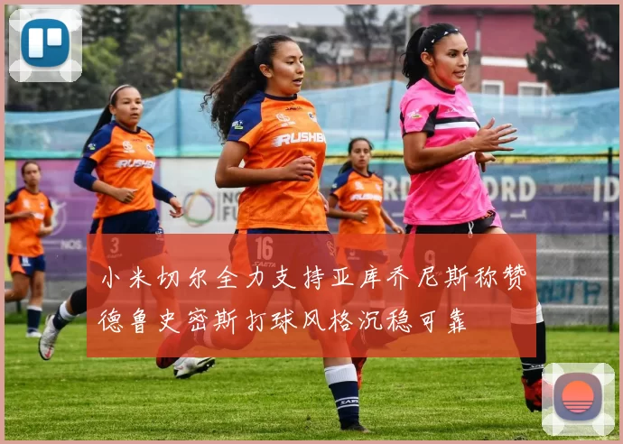 小米切尔全力支持亚库乔尼斯称赞德鲁史密斯打球风格沉稳可靠