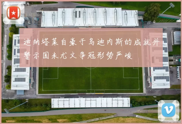 迪纳塔莱自豪于乌迪内斯的成就并警示国米尤文争冠形势严峻