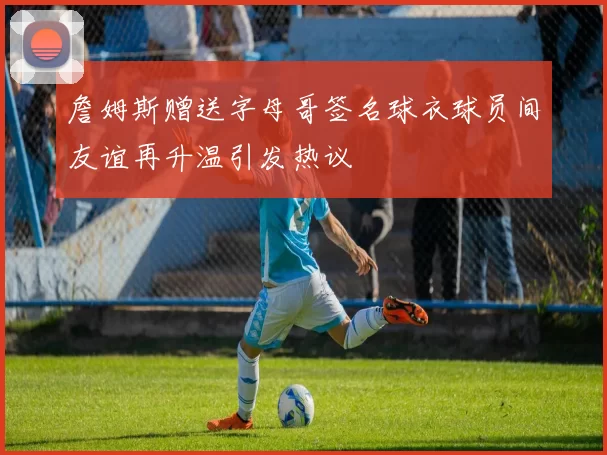 詹姆斯赠送字母哥签名球衣球员间友谊再升温引发热议