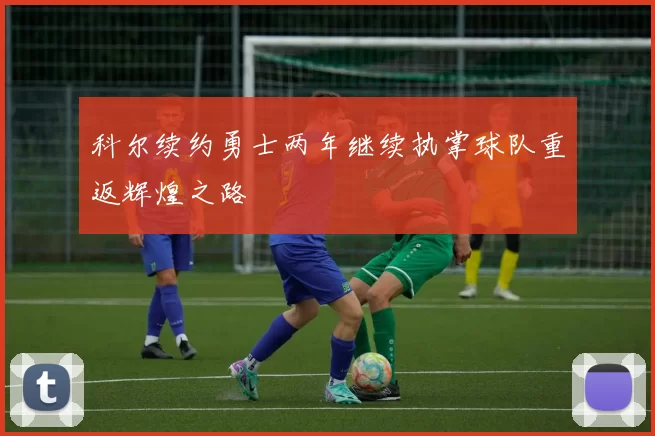 科尔续约勇士两年继续执掌球队重返辉煌之路